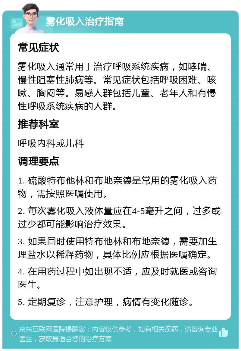 雾化吸入治疗指南 常见症状 雾化吸入通常用于治疗呼吸系统疾病，如哮喘、慢性阻塞性肺病等。常见症状包括呼吸困难、咳嗽、胸闷等。易感人群包括儿童、老年人和有慢性呼吸系统疾病的人群。 推荐科室 呼吸内科或儿科 调理要点 1. 硫酸特布他林和布地奈德是常用的雾化吸入药物，需按照医嘱使用。 2. 每次雾化吸入液体量应在4-5毫升之间，过多或过少都可能影响治疗效果。 3. 如果同时使用特布他林和布地奈德，需要加生理盐水以稀释药物，具体比例应根据医嘱确定。 4. 在用药过程中如出现不适，应及时就医或咨询医生。 5. 定期复诊，注意护理，病情有变化随诊。