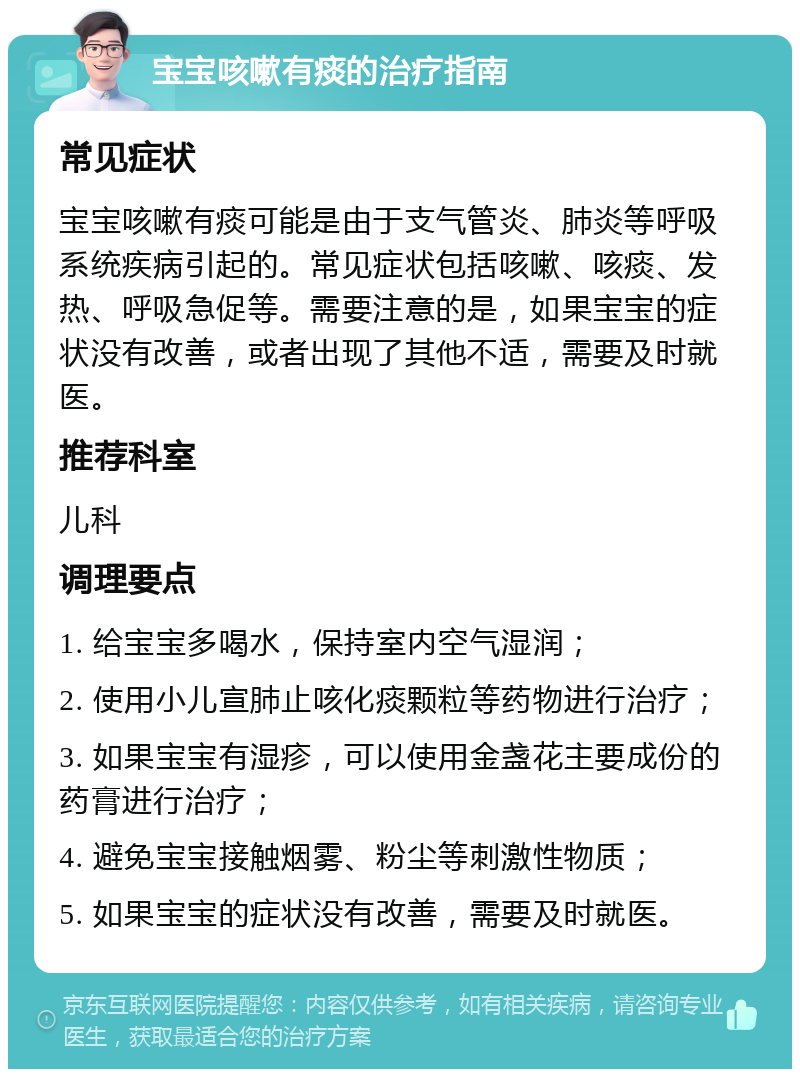 宝宝咳嗽有痰的治疗指南 常见症状 宝宝咳嗽有痰可能是由于支气管炎、肺炎等呼吸系统疾病引起的。常见症状包括咳嗽、咳痰、发热、呼吸急促等。需要注意的是，如果宝宝的症状没有改善，或者出现了其他不适，需要及时就医。 推荐科室 儿科 调理要点 1. 给宝宝多喝水，保持室内空气湿润； 2. 使用小儿宣肺止咳化痰颗粒等药物进行治疗； 3. 如果宝宝有湿疹，可以使用金盏花主要成份的药膏进行治疗； 4. 避免宝宝接触烟雾、粉尘等刺激性物质； 5. 如果宝宝的症状没有改善，需要及时就医。