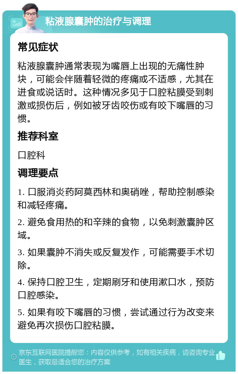 粘液腺囊肿的治疗与调理 常见症状 粘液腺囊肿通常表现为嘴唇上出现的无痛性肿块，可能会伴随着轻微的疼痛或不适感，尤其在进食或说话时。这种情况多见于口腔粘膜受到刺激或损伤后，例如被牙齿咬伤或有咬下嘴唇的习惯。 推荐科室 口腔科 调理要点 1. 口服消炎药阿莫西林和奥硝唑，帮助控制感染和减轻疼痛。 2. 避免食用热的和辛辣的食物，以免刺激囊肿区域。 3. 如果囊肿不消失或反复发作，可能需要手术切除。 4. 保持口腔卫生，定期刷牙和使用漱口水，预防口腔感染。 5. 如果有咬下嘴唇的习惯，尝试通过行为改变来避免再次损伤口腔粘膜。