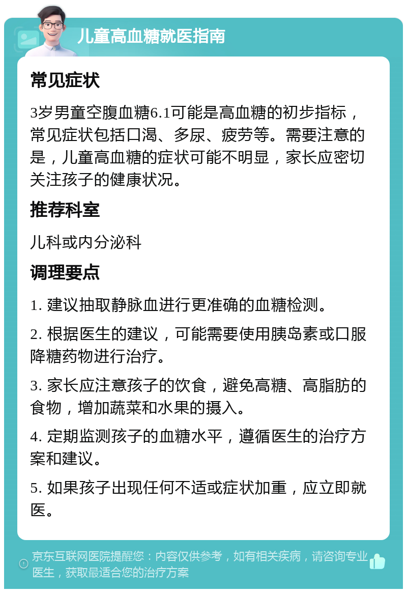 儿童高血糖就医指南 常见症状 3岁男童空腹血糖6.1可能是高血糖的初步指标，常见症状包括口渴、多尿、疲劳等。需要注意的是，儿童高血糖的症状可能不明显，家长应密切关注孩子的健康状况。 推荐科室 儿科或内分泌科 调理要点 1. 建议抽取静脉血进行更准确的血糖检测。 2. 根据医生的建议，可能需要使用胰岛素或口服降糖药物进行治疗。 3. 家长应注意孩子的饮食，避免高糖、高脂肪的食物，增加蔬菜和水果的摄入。 4. 定期监测孩子的血糖水平，遵循医生的治疗方案和建议。 5. 如果孩子出现任何不适或症状加重，应立即就医。