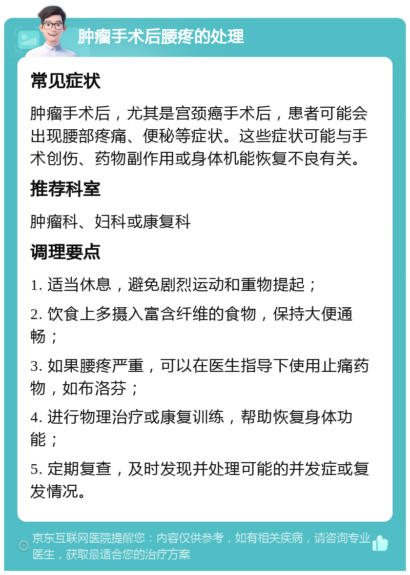 肿瘤手术后腰疼的处理 常见症状 肿瘤手术后，尤其是宫颈癌手术后，患者可能会出现腰部疼痛、便秘等症状。这些症状可能与手术创伤、药物副作用或身体机能恢复不良有关。 推荐科室 肿瘤科、妇科或康复科 调理要点 1. 适当休息，避免剧烈运动和重物提起； 2. 饮食上多摄入富含纤维的食物，保持大便通畅； 3. 如果腰疼严重，可以在医生指导下使用止痛药物，如布洛芬； 4. 进行物理治疗或康复训练，帮助恢复身体功能； 5. 定期复查，及时发现并处理可能的并发症或复发情况。