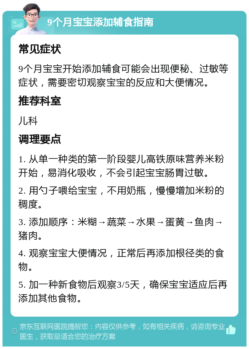 9个月宝宝添加辅食指南 常见症状 9个月宝宝开始添加辅食可能会出现便秘、过敏等症状，需要密切观察宝宝的反应和大便情况。 推荐科室 儿科 调理要点 1. 从单一种类的第一阶段婴儿高铁原味营养米粉开始，易消化吸收，不会引起宝宝肠胃过敏。 2. 用勺子喂给宝宝，不用奶瓶，慢慢增加米粉的稠度。 3. 添加顺序：米糊→蔬菜→水果→蛋黄→鱼肉→猪肉。 4. 观察宝宝大便情况，正常后再添加根径类的食物。 5. 加一种新食物后观察3/5天，确保宝宝适应后再添加其他食物。