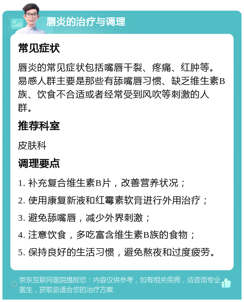 唇炎的治疗与调理 常见症状 唇炎的常见症状包括嘴唇干裂、疼痛、红肿等。易感人群主要是那些有舔嘴唇习惯、缺乏维生素B族、饮食不合适或者经常受到风吹等刺激的人群。 推荐科室 皮肤科 调理要点 1. 补充复合维生素B片，改善营养状况； 2. 使用康复新液和红霉素软膏进行外用治疗； 3. 避免舔嘴唇，减少外界刺激； 4. 注意饮食，多吃富含维生素B族的食物； 5. 保持良好的生活习惯，避免熬夜和过度疲劳。