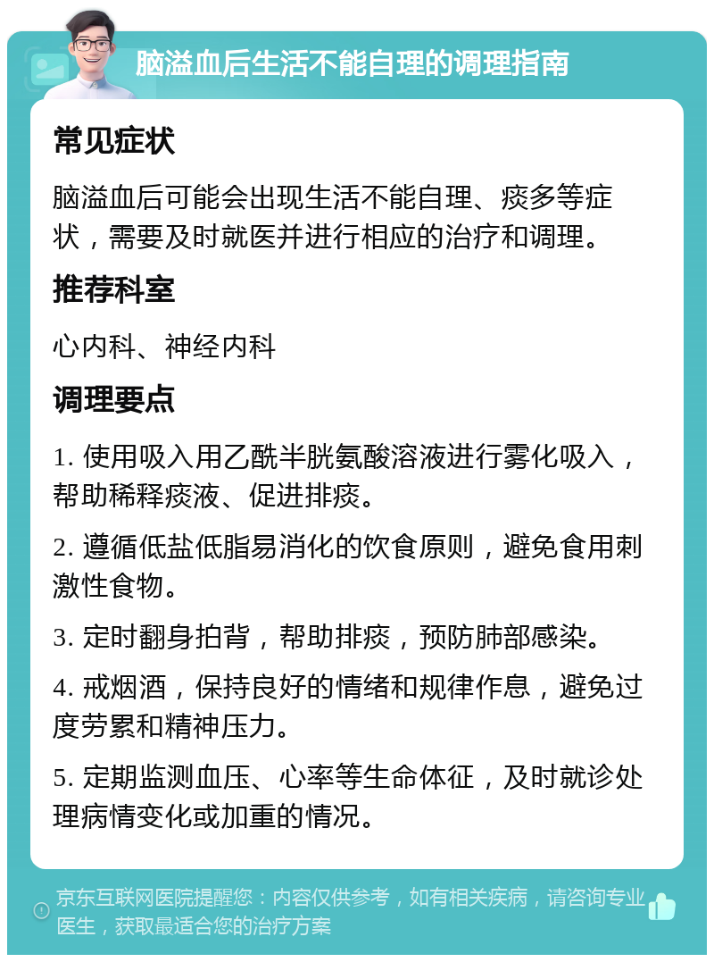 脑溢血后生活不能自理的调理指南 常见症状 脑溢血后可能会出现生活不能自理、痰多等症状，需要及时就医并进行相应的治疗和调理。 推荐科室 心内科、神经内科 调理要点 1. 使用吸入用乙酰半胱氨酸溶液进行雾化吸入，帮助稀释痰液、促进排痰。 2. 遵循低盐低脂易消化的饮食原则，避免食用刺激性食物。 3. 定时翻身拍背，帮助排痰，预防肺部感染。 4. 戒烟酒，保持良好的情绪和规律作息，避免过度劳累和精神压力。 5. 定期监测血压、心率等生命体征，及时就诊处理病情变化或加重的情况。