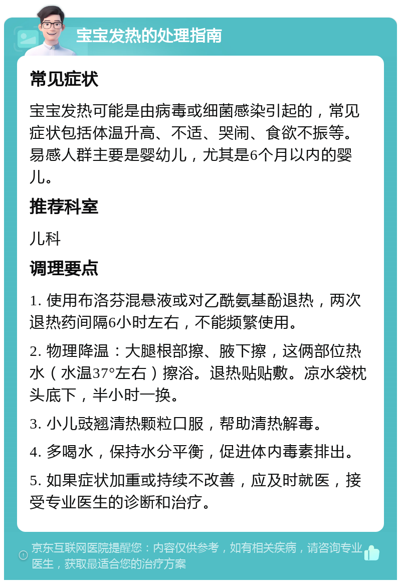 宝宝发热的处理指南 常见症状 宝宝发热可能是由病毒或细菌感染引起的，常见症状包括体温升高、不适、哭闹、食欲不振等。易感人群主要是婴幼儿，尤其是6个月以内的婴儿。 推荐科室 儿科 调理要点 1. 使用布洛芬混悬液或对乙酰氨基酚退热，两次退热药间隔6小时左右，不能频繁使用。 2. 物理降温：大腿根部擦、腋下擦，这俩部位热水（水温37°左右）擦浴。退热贴贴敷。凉水袋枕头底下，半小时一换。 3. 小儿豉翘清热颗粒口服，帮助清热解毒。 4. 多喝水，保持水分平衡，促进体内毒素排出。 5. 如果症状加重或持续不改善，应及时就医，接受专业医生的诊断和治疗。