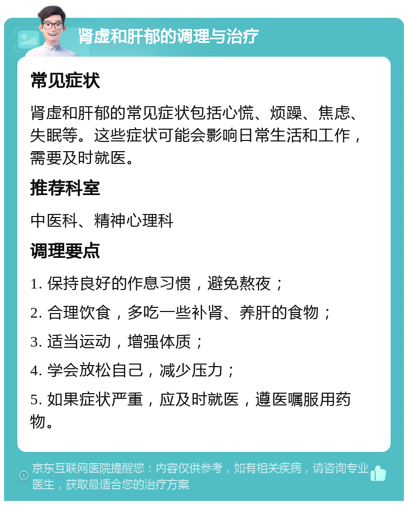 肾虚和肝郁的调理与治疗 常见症状 肾虚和肝郁的常见症状包括心慌、烦躁、焦虑、失眠等。这些症状可能会影响日常生活和工作，需要及时就医。 推荐科室 中医科、精神心理科 调理要点 1. 保持良好的作息习惯，避免熬夜； 2. 合理饮食，多吃一些补肾、养肝的食物； 3. 适当运动，增强体质； 4. 学会放松自己，减少压力； 5. 如果症状严重，应及时就医，遵医嘱服用药物。