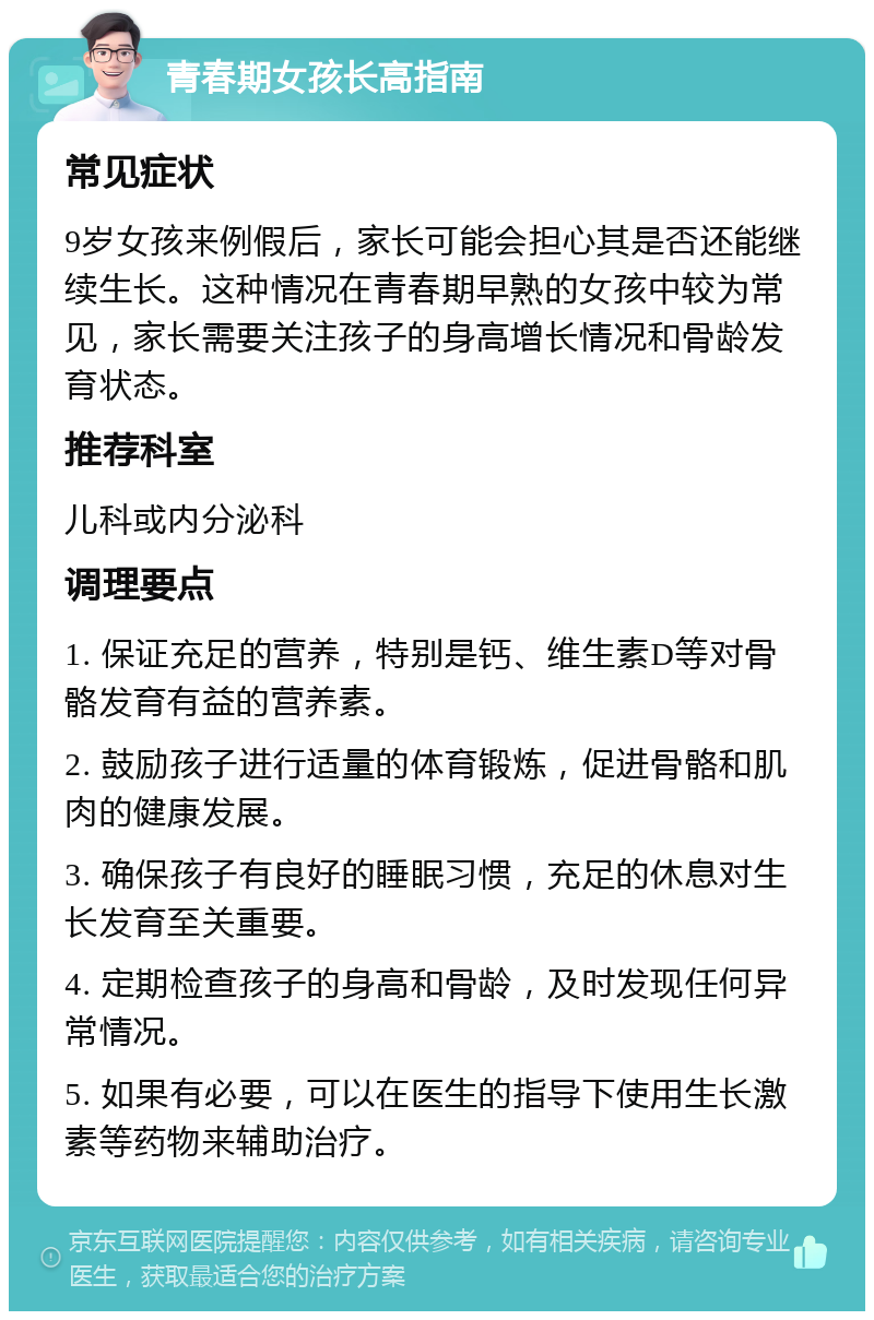 青春期女孩长高指南 常见症状 9岁女孩来例假后，家长可能会担心其是否还能继续生长。这种情况在青春期早熟的女孩中较为常见，家长需要关注孩子的身高增长情况和骨龄发育状态。 推荐科室 儿科或内分泌科 调理要点 1. 保证充足的营养，特别是钙、维生素D等对骨骼发育有益的营养素。 2. 鼓励孩子进行适量的体育锻炼，促进骨骼和肌肉的健康发展。 3. 确保孩子有良好的睡眠习惯，充足的休息对生长发育至关重要。 4. 定期检查孩子的身高和骨龄，及时发现任何异常情况。 5. 如果有必要，可以在医生的指导下使用生长激素等药物来辅助治疗。