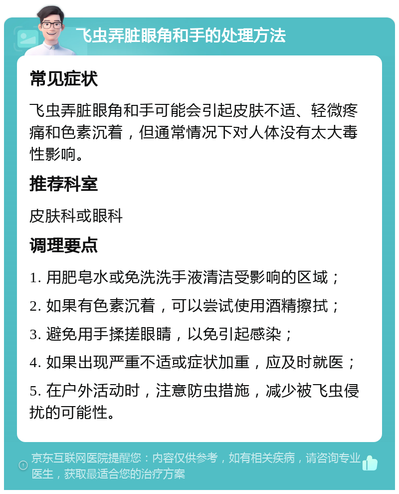 飞虫弄脏眼角和手的处理方法 常见症状 飞虫弄脏眼角和手可能会引起皮肤不适、轻微疼痛和色素沉着，但通常情况下对人体没有太大毒性影响。 推荐科室 皮肤科或眼科 调理要点 1. 用肥皂水或免洗洗手液清洁受影响的区域； 2. 如果有色素沉着，可以尝试使用酒精擦拭； 3. 避免用手揉搓眼睛，以免引起感染； 4. 如果出现严重不适或症状加重，应及时就医； 5. 在户外活动时，注意防虫措施，减少被飞虫侵扰的可能性。