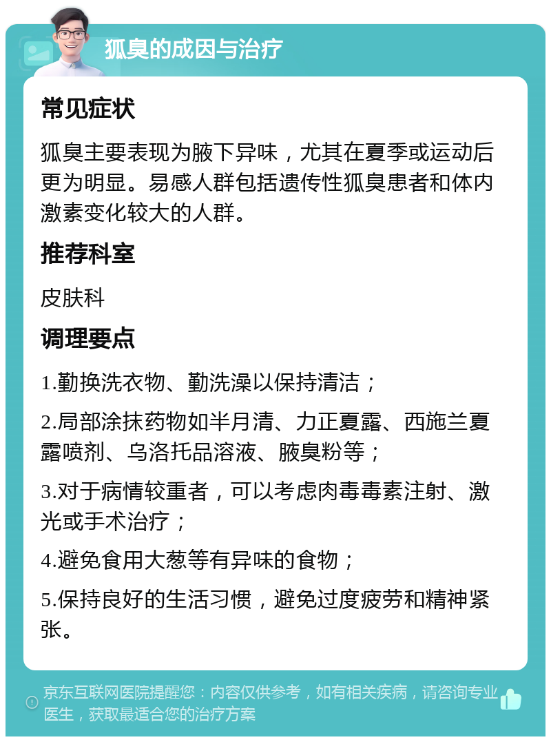 狐臭的成因与治疗 常见症状 狐臭主要表现为腋下异味，尤其在夏季或运动后更为明显。易感人群包括遗传性狐臭患者和体内激素变化较大的人群。 推荐科室 皮肤科 调理要点 1.勤换洗衣物、勤洗澡以保持清洁； 2.局部涂抹药物如半月清、力正夏露、西施兰夏露喷剂、乌洛托品溶液、腋臭粉等； 3.对于病情较重者，可以考虑肉毒毒素注射、激光或手术治疗； 4.避免食用大葱等有异味的食物； 5.保持良好的生活习惯，避免过度疲劳和精神紧张。