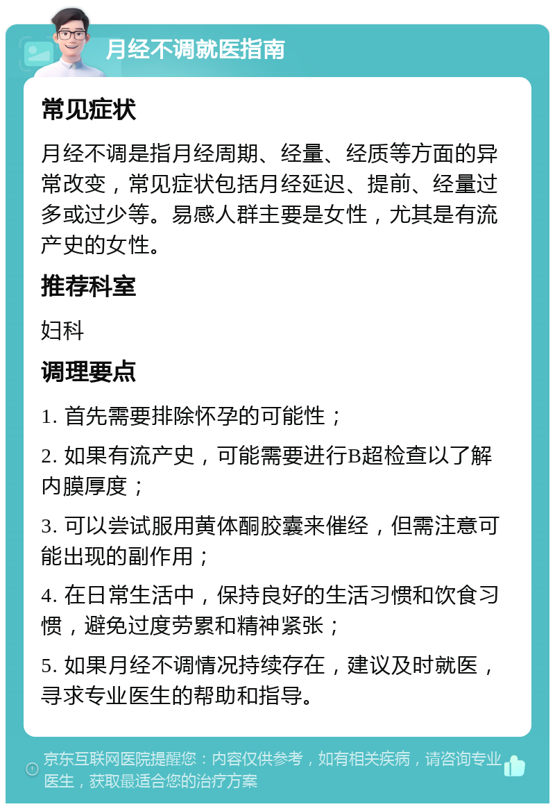 月经不调就医指南 常见症状 月经不调是指月经周期、经量、经质等方面的异常改变，常见症状包括月经延迟、提前、经量过多或过少等。易感人群主要是女性，尤其是有流产史的女性。 推荐科室 妇科 调理要点 1. 首先需要排除怀孕的可能性； 2. 如果有流产史，可能需要进行B超检查以了解内膜厚度； 3. 可以尝试服用黄体酮胶囊来催经，但需注意可能出现的副作用； 4. 在日常生活中，保持良好的生活习惯和饮食习惯，避免过度劳累和精神紧张； 5. 如果月经不调情况持续存在，建议及时就医，寻求专业医生的帮助和指导。