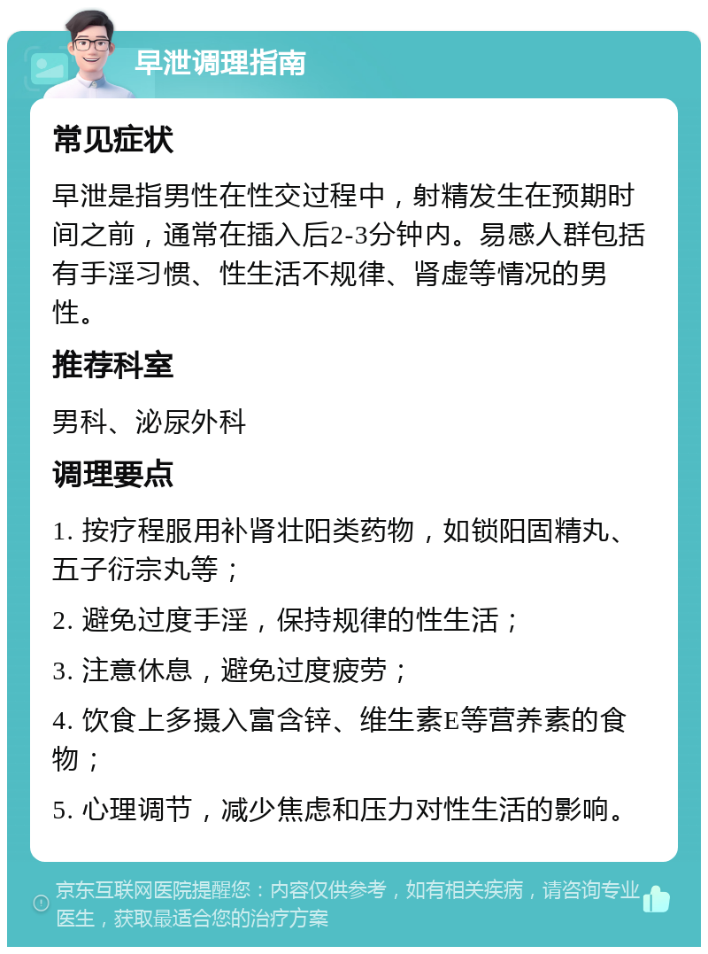 早泄调理指南 常见症状 早泄是指男性在性交过程中，射精发生在预期时间之前，通常在插入后2-3分钟内。易感人群包括有手淫习惯、性生活不规律、肾虚等情况的男性。 推荐科室 男科、泌尿外科 调理要点 1. 按疗程服用补肾壮阳类药物，如锁阳固精丸、五子衍宗丸等； 2. 避免过度手淫，保持规律的性生活； 3. 注意休息，避免过度疲劳； 4. 饮食上多摄入富含锌、维生素E等营养素的食物； 5. 心理调节，减少焦虑和压力对性生活的影响。