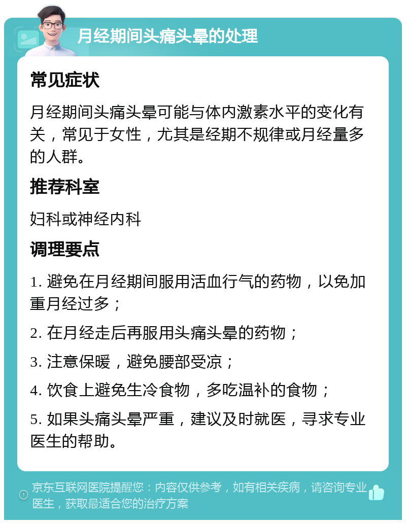 月经期间头痛头晕的处理 常见症状 月经期间头痛头晕可能与体内激素水平的变化有关，常见于女性，尤其是经期不规律或月经量多的人群。 推荐科室 妇科或神经内科 调理要点 1. 避免在月经期间服用活血行气的药物，以免加重月经过多； 2. 在月经走后再服用头痛头晕的药物； 3. 注意保暖，避免腰部受凉； 4. 饮食上避免生冷食物，多吃温补的食物； 5. 如果头痛头晕严重，建议及时就医，寻求专业医生的帮助。