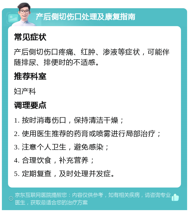 产后侧切伤口处理及康复指南 常见症状 产后侧切伤口疼痛、红肿、渗液等症状，可能伴随排尿、排便时的不适感。 推荐科室 妇产科 调理要点 1. 按时消毒伤口，保持清洁干燥； 2. 使用医生推荐的药膏或喷雾进行局部治疗； 3. 注意个人卫生，避免感染； 4. 合理饮食，补充营养； 5. 定期复查，及时处理并发症。