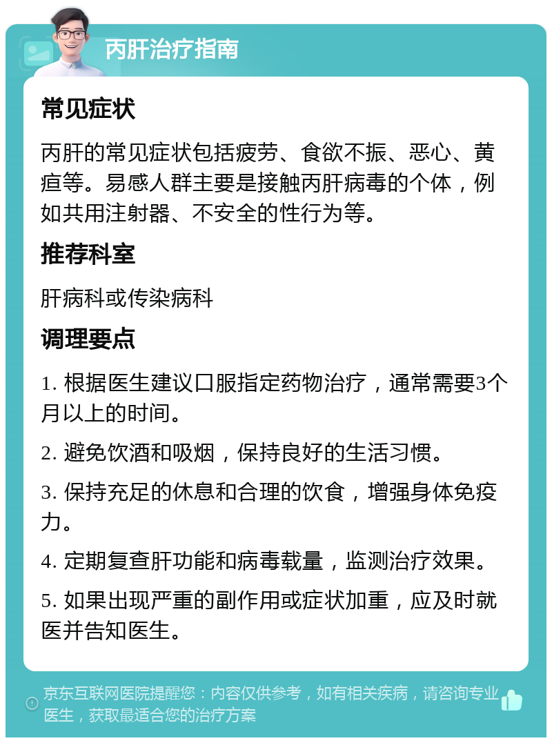 丙肝治疗指南 常见症状 丙肝的常见症状包括疲劳、食欲不振、恶心、黄疸等。易感人群主要是接触丙肝病毒的个体，例如共用注射器、不安全的性行为等。 推荐科室 肝病科或传染病科 调理要点 1. 根据医生建议口服指定药物治疗，通常需要3个月以上的时间。 2. 避免饮酒和吸烟，保持良好的生活习惯。 3. 保持充足的休息和合理的饮食，增强身体免疫力。 4. 定期复查肝功能和病毒载量，监测治疗效果。 5. 如果出现严重的副作用或症状加重，应及时就医并告知医生。