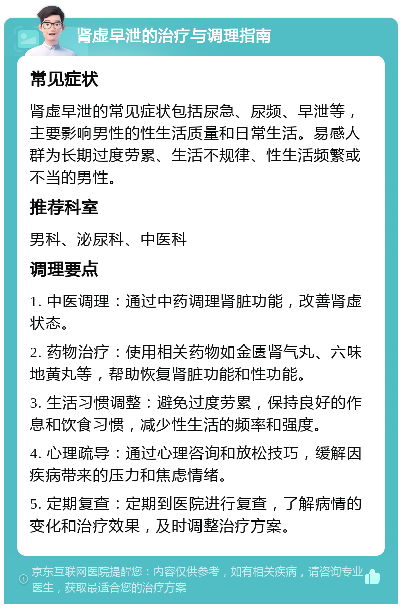 肾虚早泄的治疗与调理指南 常见症状 肾虚早泄的常见症状包括尿急、尿频、早泄等，主要影响男性的性生活质量和日常生活。易感人群为长期过度劳累、生活不规律、性生活频繁或不当的男性。 推荐科室 男科、泌尿科、中医科 调理要点 1. 中医调理：通过中药调理肾脏功能，改善肾虚状态。 2. 药物治疗：使用相关药物如金匮肾气丸、六味地黄丸等，帮助恢复肾脏功能和性功能。 3. 生活习惯调整：避免过度劳累，保持良好的作息和饮食习惯，减少性生活的频率和强度。 4. 心理疏导：通过心理咨询和放松技巧，缓解因疾病带来的压力和焦虑情绪。 5. 定期复查：定期到医院进行复查，了解病情的变化和治疗效果，及时调整治疗方案。