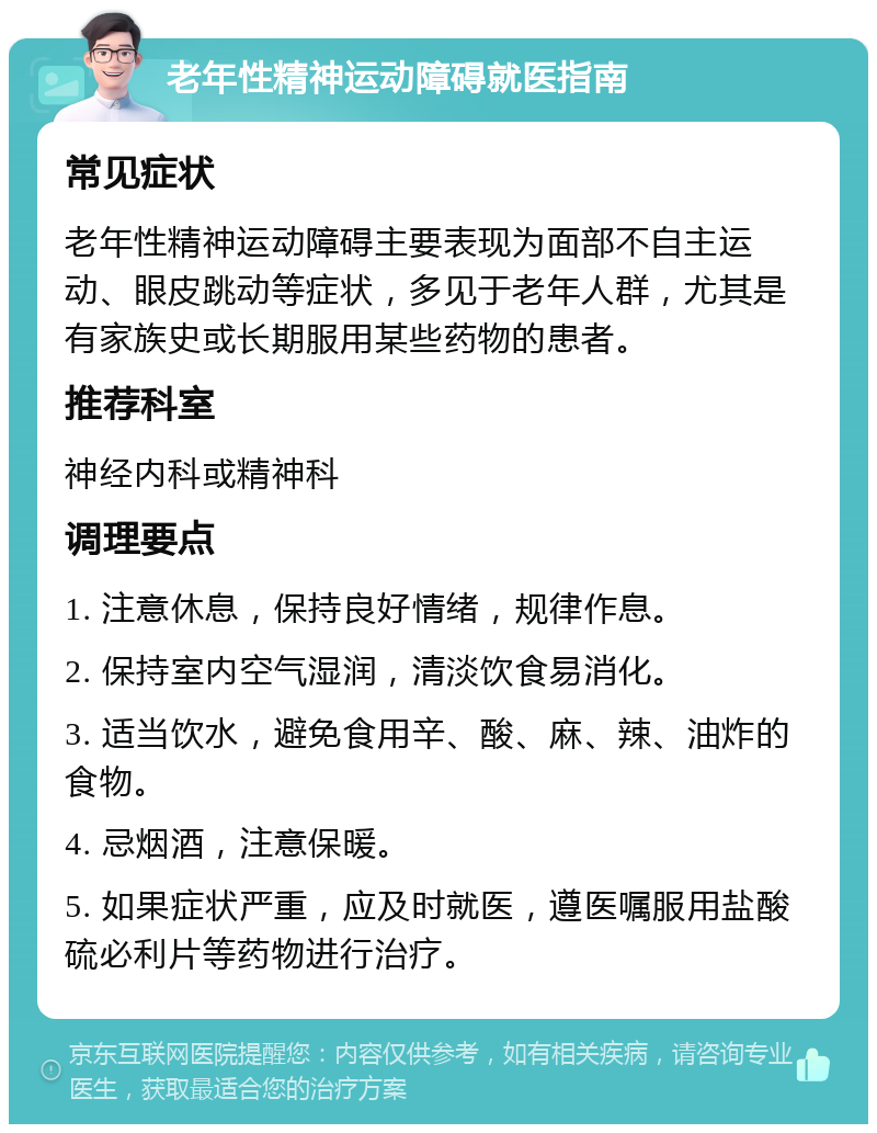 老年性精神运动障碍就医指南 常见症状 老年性精神运动障碍主要表现为面部不自主运动、眼皮跳动等症状，多见于老年人群，尤其是有家族史或长期服用某些药物的患者。 推荐科室 神经内科或精神科 调理要点 1. 注意休息，保持良好情绪，规律作息。 2. 保持室内空气湿润，清淡饮食易消化。 3. 适当饮水，避免食用辛、酸、麻、辣、油炸的食物。 4. 忌烟酒，注意保暖。 5. 如果症状严重，应及时就医，遵医嘱服用盐酸硫必利片等药物进行治疗。