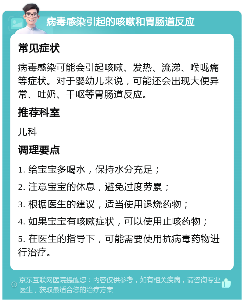 病毒感染引起的咳嗽和胃肠道反应 常见症状 病毒感染可能会引起咳嗽、发热、流涕、喉咙痛等症状。对于婴幼儿来说，可能还会出现大便异常、吐奶、干呕等胃肠道反应。 推荐科室 儿科 调理要点 1. 给宝宝多喝水，保持水分充足； 2. 注意宝宝的休息，避免过度劳累； 3. 根据医生的建议，适当使用退烧药物； 4. 如果宝宝有咳嗽症状，可以使用止咳药物； 5. 在医生的指导下，可能需要使用抗病毒药物进行治疗。