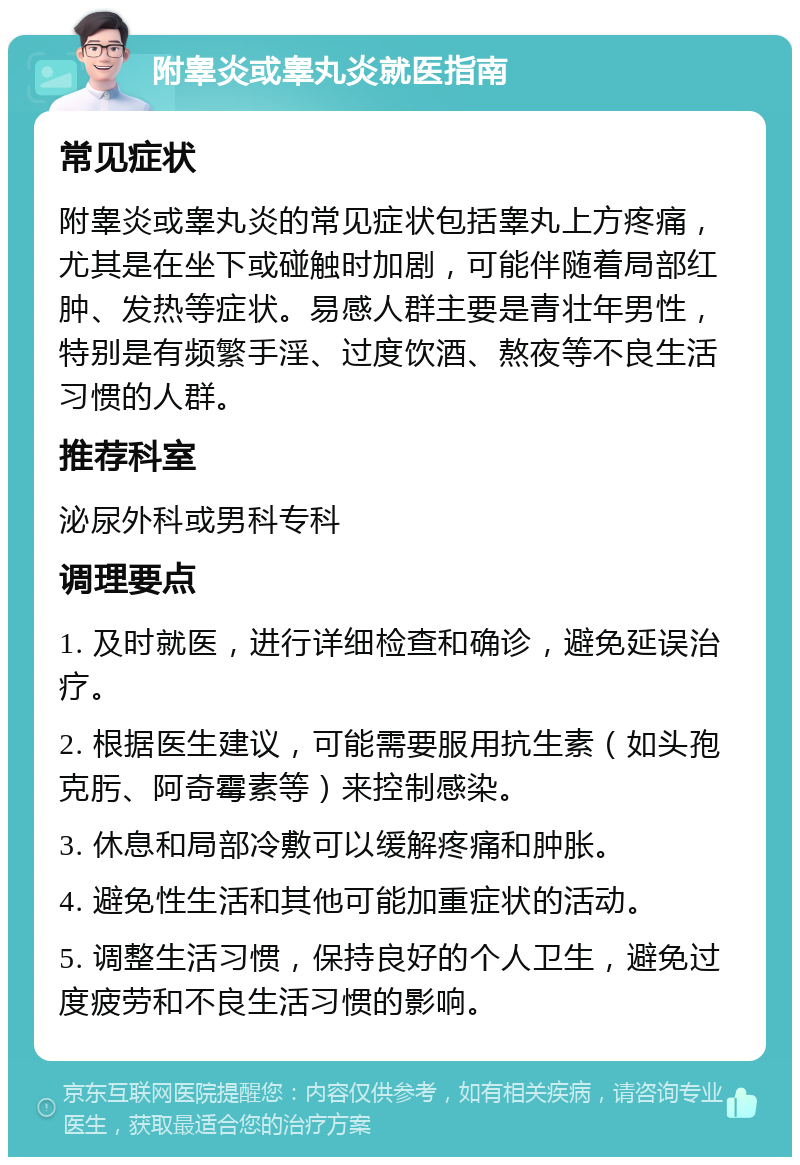 附睾炎或睾丸炎就医指南 常见症状 附睾炎或睾丸炎的常见症状包括睾丸上方疼痛，尤其是在坐下或碰触时加剧，可能伴随着局部红肿、发热等症状。易感人群主要是青壮年男性，特别是有频繁手淫、过度饮酒、熬夜等不良生活习惯的人群。 推荐科室 泌尿外科或男科专科 调理要点 1. 及时就医，进行详细检查和确诊，避免延误治疗。 2. 根据医生建议，可能需要服用抗生素（如头孢克肟、阿奇霉素等）来控制感染。 3. 休息和局部冷敷可以缓解疼痛和肿胀。 4. 避免性生活和其他可能加重症状的活动。 5. 调整生活习惯，保持良好的个人卫生，避免过度疲劳和不良生活习惯的影响。