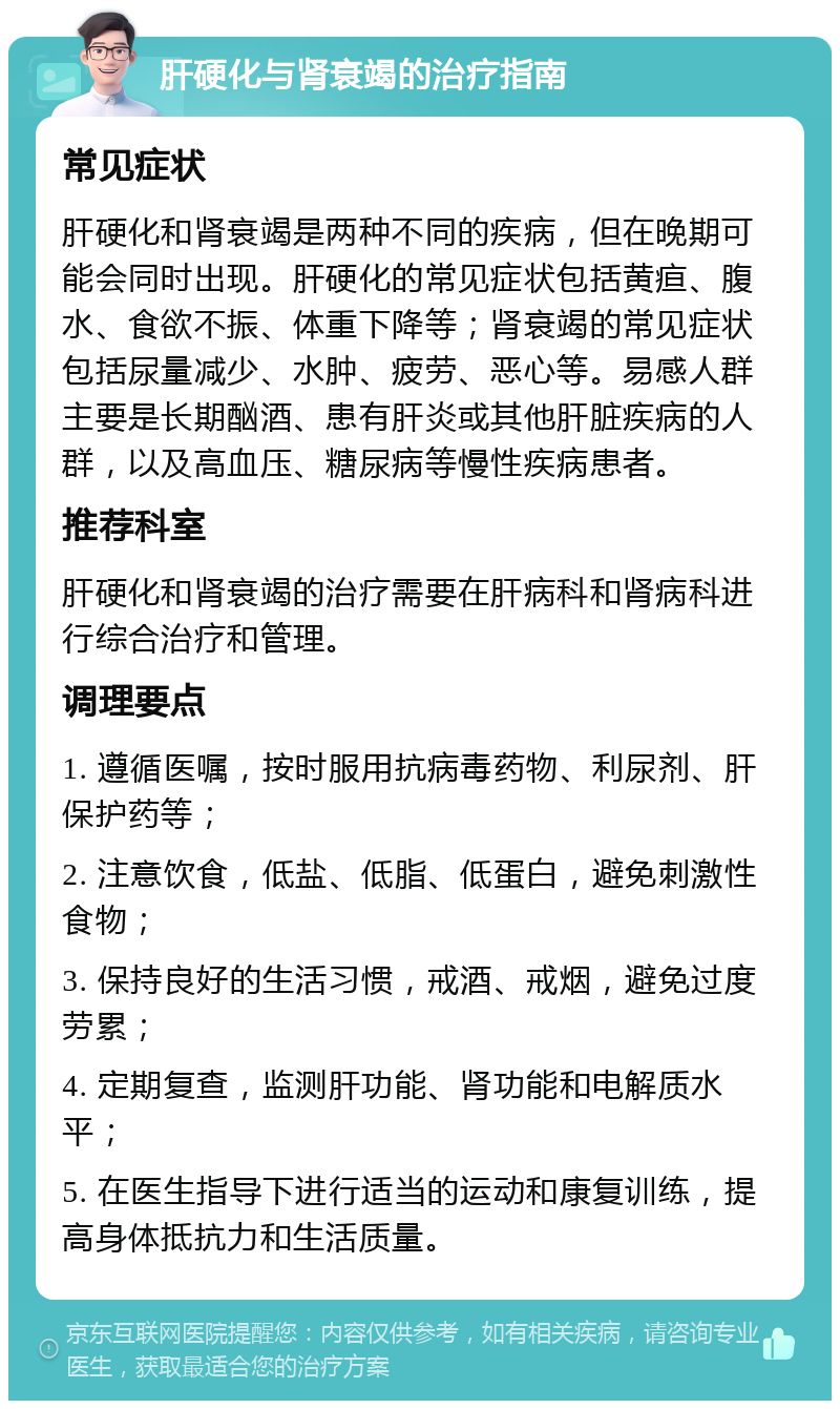 肝硬化与肾衰竭的治疗指南 常见症状 肝硬化和肾衰竭是两种不同的疾病，但在晚期可能会同时出现。肝硬化的常见症状包括黄疸、腹水、食欲不振、体重下降等；肾衰竭的常见症状包括尿量减少、水肿、疲劳、恶心等。易感人群主要是长期酗酒、患有肝炎或其他肝脏疾病的人群，以及高血压、糖尿病等慢性疾病患者。 推荐科室 肝硬化和肾衰竭的治疗需要在肝病科和肾病科进行综合治疗和管理。 调理要点 1. 遵循医嘱，按时服用抗病毒药物、利尿剂、肝保护药等； 2. 注意饮食，低盐、低脂、低蛋白，避免刺激性食物； 3. 保持良好的生活习惯，戒酒、戒烟，避免过度劳累； 4. 定期复查，监测肝功能、肾功能和电解质水平； 5. 在医生指导下进行适当的运动和康复训练，提高身体抵抗力和生活质量。