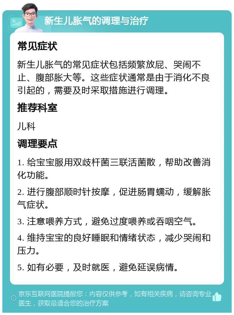 新生儿胀气的调理与治疗 常见症状 新生儿胀气的常见症状包括频繁放屁、哭闹不止、腹部胀大等。这些症状通常是由于消化不良引起的，需要及时采取措施进行调理。 推荐科室 儿科 调理要点 1. 给宝宝服用双歧杆菌三联活菌散，帮助改善消化功能。 2. 进行腹部顺时针按摩，促进肠胃蠕动，缓解胀气症状。 3. 注意喂养方式，避免过度喂养或吞咽空气。 4. 维持宝宝的良好睡眠和情绪状态，减少哭闹和压力。 5. 如有必要，及时就医，避免延误病情。