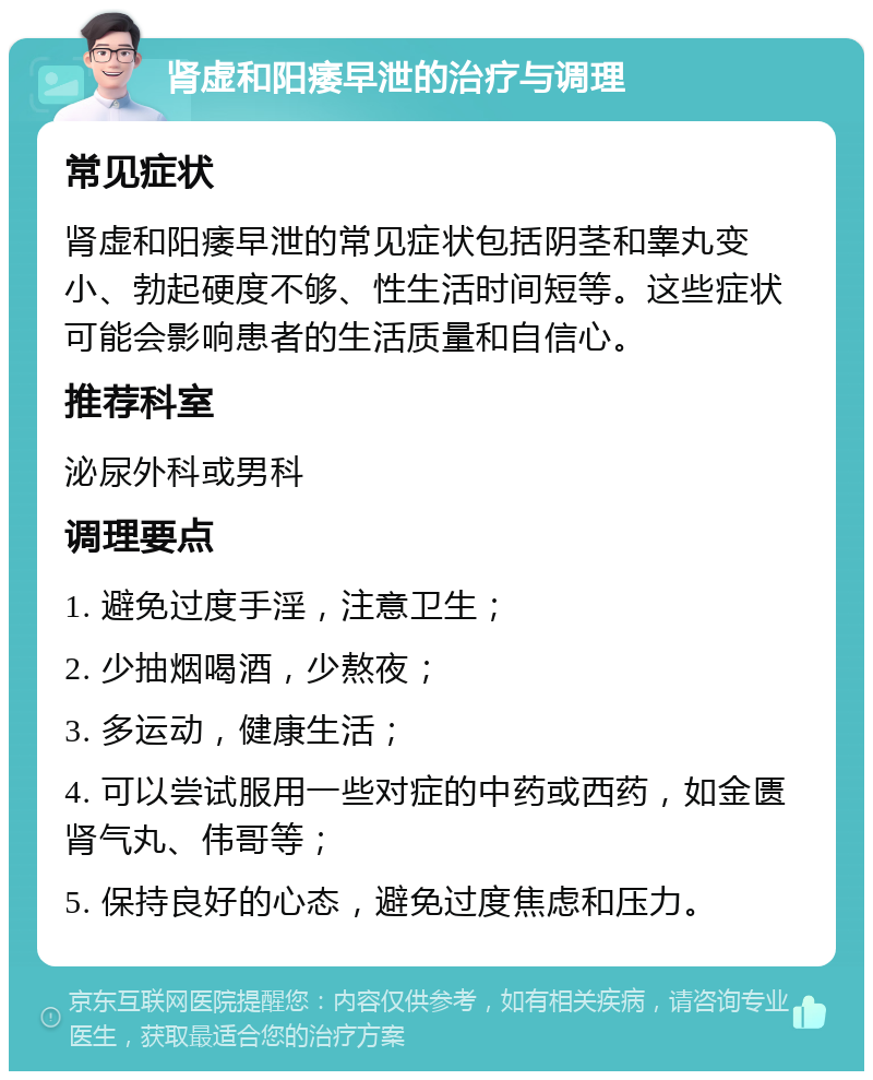 肾虚和阳痿早泄的治疗与调理 常见症状 肾虚和阳痿早泄的常见症状包括阴茎和睾丸变小、勃起硬度不够、性生活时间短等。这些症状可能会影响患者的生活质量和自信心。 推荐科室 泌尿外科或男科 调理要点 1. 避免过度手淫，注意卫生； 2. 少抽烟喝酒，少熬夜； 3. 多运动，健康生活； 4. 可以尝试服用一些对症的中药或西药，如金匮肾气丸、伟哥等； 5. 保持良好的心态，避免过度焦虑和压力。