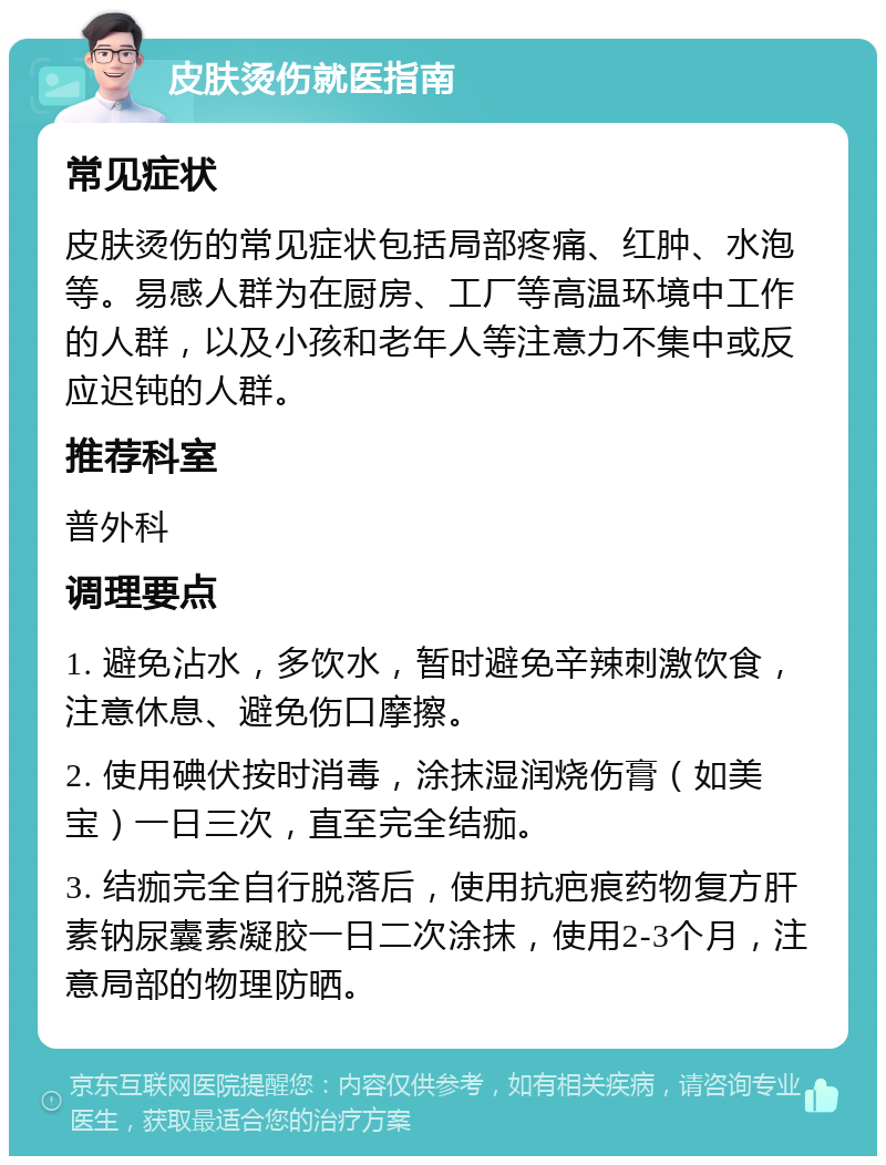 皮肤烫伤就医指南 常见症状 皮肤烫伤的常见症状包括局部疼痛、红肿、水泡等。易感人群为在厨房、工厂等高温环境中工作的人群，以及小孩和老年人等注意力不集中或反应迟钝的人群。 推荐科室 普外科 调理要点 1. 避免沾水，多饮水，暂时避免辛辣刺激饮食，注意休息、避免伤口摩擦。 2. 使用碘伏按时消毒，涂抹湿润烧伤膏（如美宝）一日三次，直至完全结痂。 3. 结痂完全自行脱落后，使用抗疤痕药物复方肝素钠尿囊素凝胶一日二次涂抹，使用2-3个月，注意局部的物理防晒。