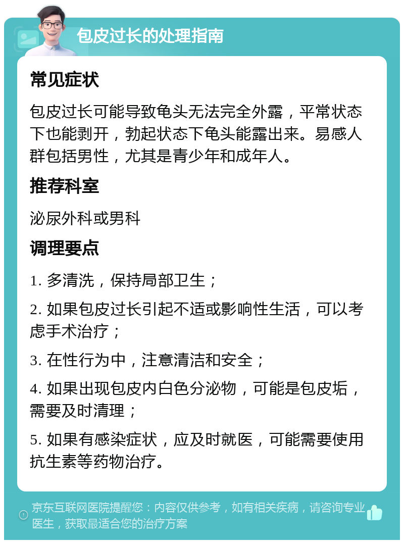 包皮过长的处理指南 常见症状 包皮过长可能导致龟头无法完全外露，平常状态下也能剥开，勃起状态下龟头能露出来。易感人群包括男性，尤其是青少年和成年人。 推荐科室 泌尿外科或男科 调理要点 1. 多清洗，保持局部卫生； 2. 如果包皮过长引起不适或影响性生活，可以考虑手术治疗； 3. 在性行为中，注意清洁和安全； 4. 如果出现包皮内白色分泌物，可能是包皮垢，需要及时清理； 5. 如果有感染症状，应及时就医，可能需要使用抗生素等药物治疗。