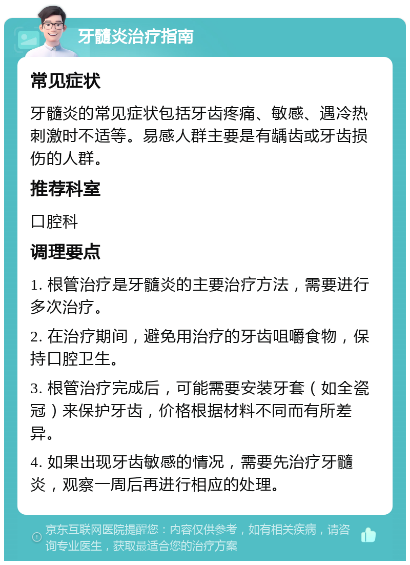 牙髓炎治疗指南 常见症状 牙髓炎的常见症状包括牙齿疼痛、敏感、遇冷热刺激时不适等。易感人群主要是有龋齿或牙齿损伤的人群。 推荐科室 口腔科 调理要点 1. 根管治疗是牙髓炎的主要治疗方法，需要进行多次治疗。 2. 在治疗期间，避免用治疗的牙齿咀嚼食物，保持口腔卫生。 3. 根管治疗完成后，可能需要安装牙套（如全瓷冠）来保护牙齿，价格根据材料不同而有所差异。 4. 如果出现牙齿敏感的情况，需要先治疗牙髓炎，观察一周后再进行相应的处理。