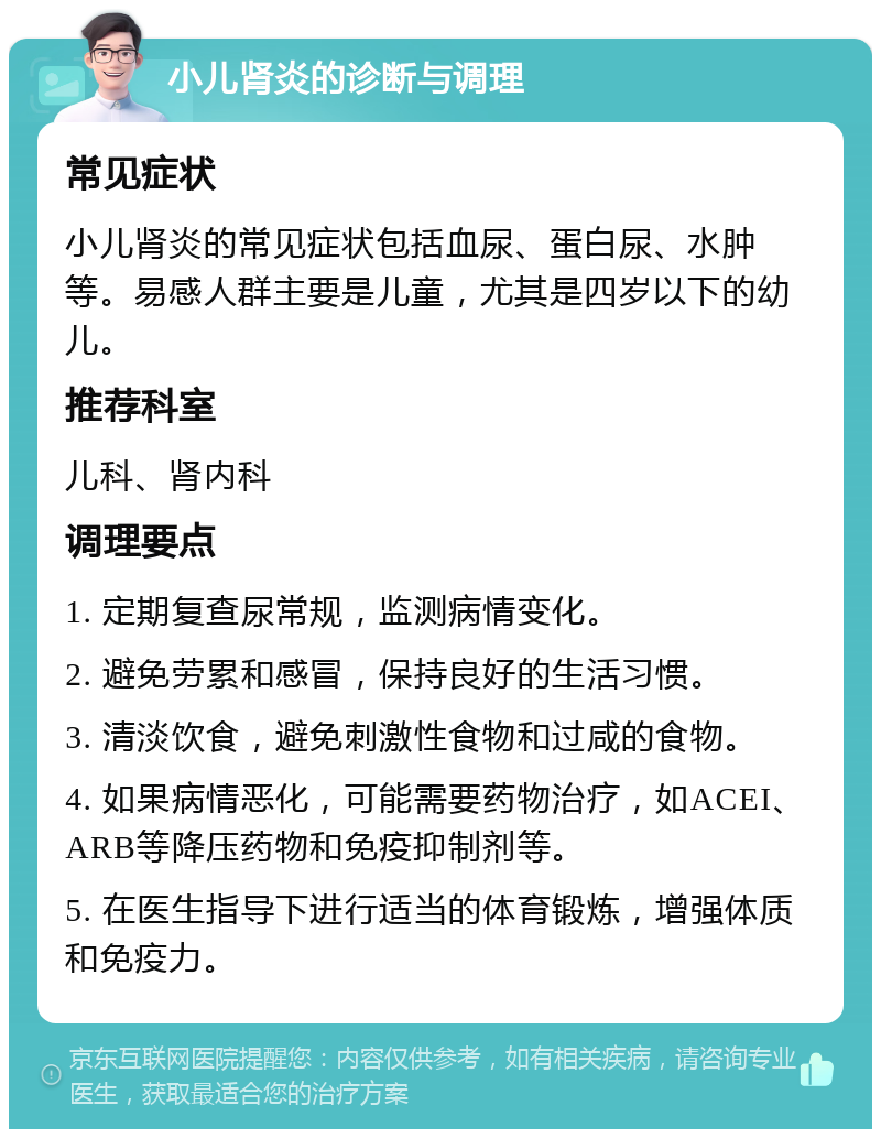 小儿肾炎的诊断与调理 常见症状 小儿肾炎的常见症状包括血尿、蛋白尿、水肿等。易感人群主要是儿童，尤其是四岁以下的幼儿。 推荐科室 儿科、肾内科 调理要点 1. 定期复查尿常规，监测病情变化。 2. 避免劳累和感冒，保持良好的生活习惯。 3. 清淡饮食，避免刺激性食物和过咸的食物。 4. 如果病情恶化，可能需要药物治疗，如ACEI、ARB等降压药物和免疫抑制剂等。 5. 在医生指导下进行适当的体育锻炼，增强体质和免疫力。