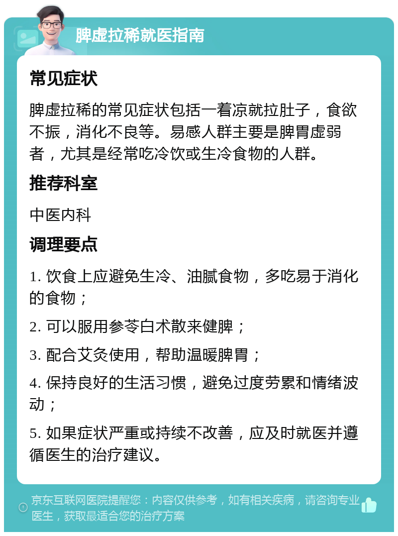 脾虚拉稀就医指南 常见症状 脾虚拉稀的常见症状包括一着凉就拉肚子，食欲不振，消化不良等。易感人群主要是脾胃虚弱者，尤其是经常吃冷饮或生冷食物的人群。 推荐科室 中医内科 调理要点 1. 饮食上应避免生冷、油腻食物，多吃易于消化的食物； 2. 可以服用参苓白术散来健脾； 3. 配合艾灸使用，帮助温暖脾胃； 4. 保持良好的生活习惯，避免过度劳累和情绪波动； 5. 如果症状严重或持续不改善，应及时就医并遵循医生的治疗建议。