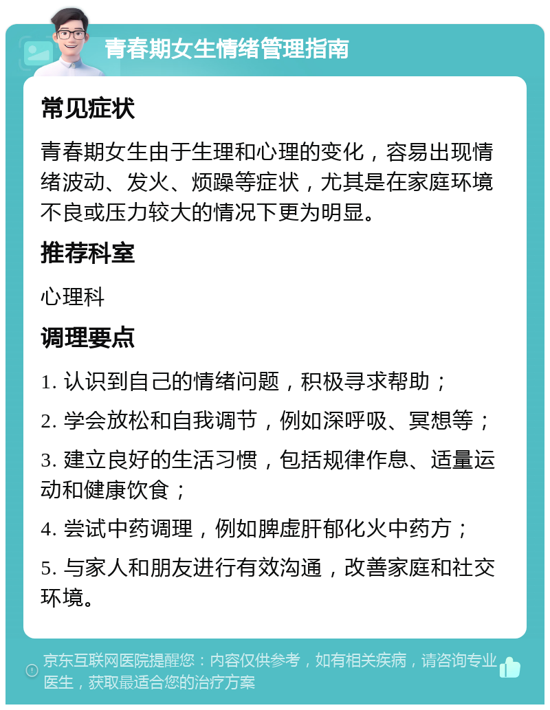 青春期女生情绪管理指南 常见症状 青春期女生由于生理和心理的变化，容易出现情绪波动、发火、烦躁等症状，尤其是在家庭环境不良或压力较大的情况下更为明显。 推荐科室 心理科 调理要点 1. 认识到自己的情绪问题，积极寻求帮助； 2. 学会放松和自我调节，例如深呼吸、冥想等； 3. 建立良好的生活习惯，包括规律作息、适量运动和健康饮食； 4. 尝试中药调理，例如脾虚肝郁化火中药方； 5. 与家人和朋友进行有效沟通，改善家庭和社交环境。