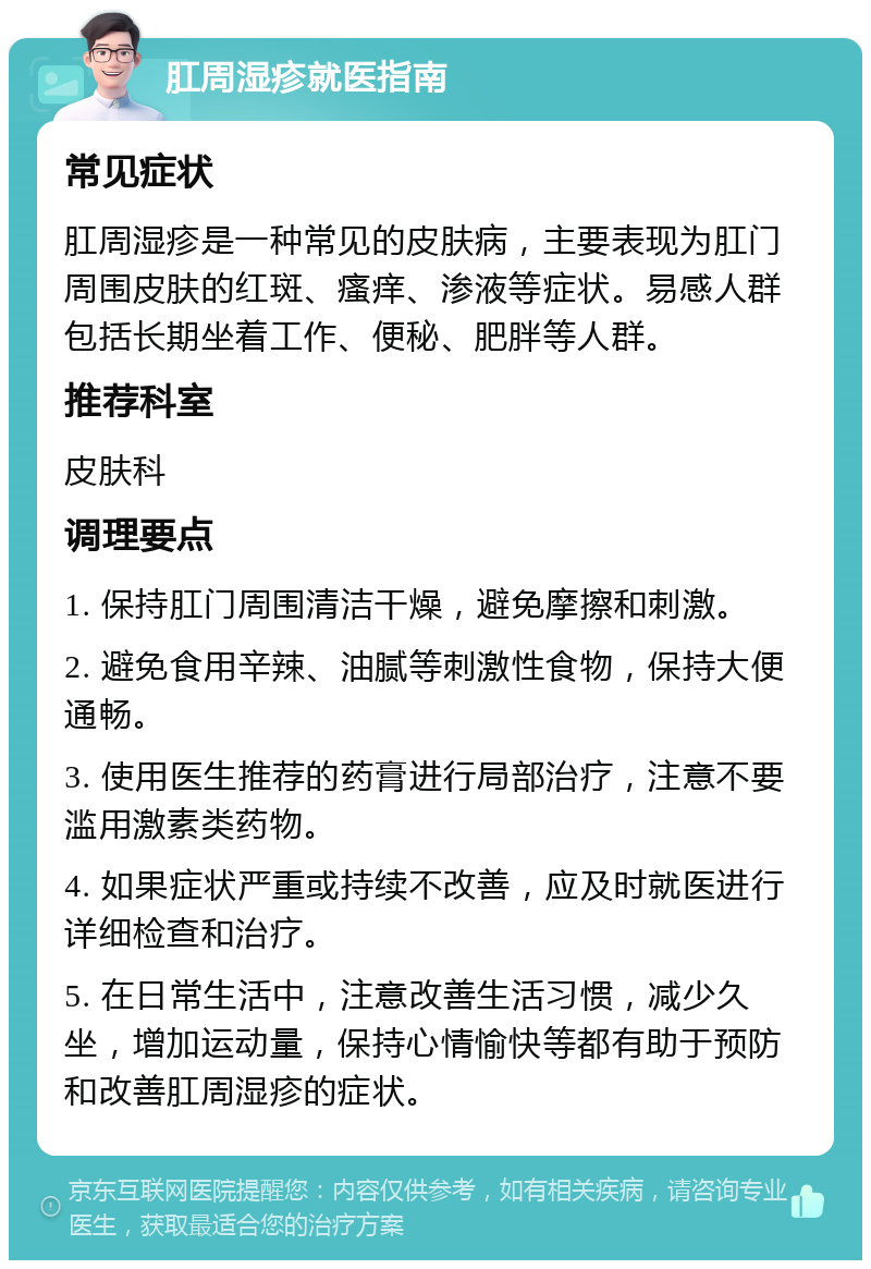 肛周湿疹就医指南 常见症状 肛周湿疹是一种常见的皮肤病，主要表现为肛门周围皮肤的红斑、瘙痒、渗液等症状。易感人群包括长期坐着工作、便秘、肥胖等人群。 推荐科室 皮肤科 调理要点 1. 保持肛门周围清洁干燥，避免摩擦和刺激。 2. 避免食用辛辣、油腻等刺激性食物，保持大便通畅。 3. 使用医生推荐的药膏进行局部治疗，注意不要滥用激素类药物。 4. 如果症状严重或持续不改善，应及时就医进行详细检查和治疗。 5. 在日常生活中，注意改善生活习惯，减少久坐，增加运动量，保持心情愉快等都有助于预防和改善肛周湿疹的症状。