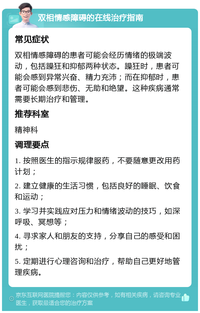 双相情感障碍的在线治疗指南 常见症状 双相情感障碍的患者可能会经历情绪的极端波动，包括躁狂和抑郁两种状态。躁狂时，患者可能会感到异常兴奋、精力充沛；而在抑郁时，患者可能会感到悲伤、无助和绝望。这种疾病通常需要长期治疗和管理。 推荐科室 精神科 调理要点 1. 按照医生的指示规律服药，不要随意更改用药计划； 2. 建立健康的生活习惯，包括良好的睡眠、饮食和运动； 3. 学习并实践应对压力和情绪波动的技巧，如深呼吸、冥想等； 4. 寻求家人和朋友的支持，分享自己的感受和困扰； 5. 定期进行心理咨询和治疗，帮助自己更好地管理疾病。