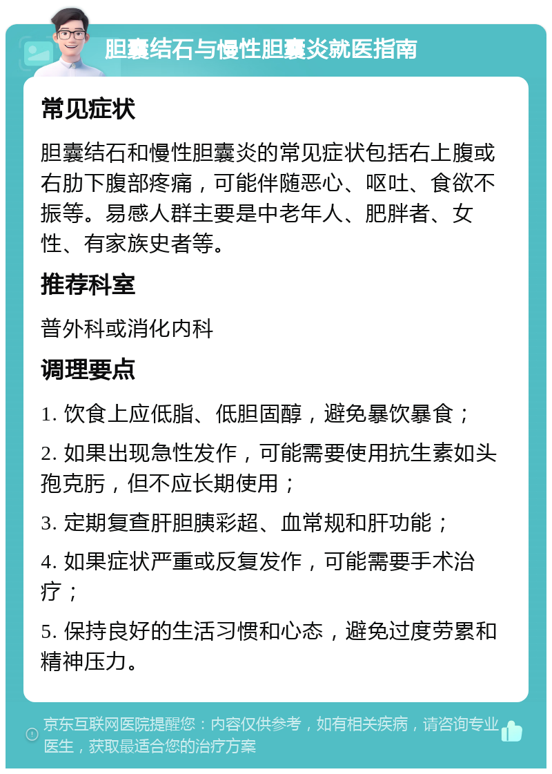 胆囊结石与慢性胆囊炎就医指南 常见症状 胆囊结石和慢性胆囊炎的常见症状包括右上腹或右肋下腹部疼痛，可能伴随恶心、呕吐、食欲不振等。易感人群主要是中老年人、肥胖者、女性、有家族史者等。 推荐科室 普外科或消化内科 调理要点 1. 饮食上应低脂、低胆固醇，避免暴饮暴食； 2. 如果出现急性发作，可能需要使用抗生素如头孢克肟，但不应长期使用； 3. 定期复查肝胆胰彩超、血常规和肝功能； 4. 如果症状严重或反复发作，可能需要手术治疗； 5. 保持良好的生活习惯和心态，避免过度劳累和精神压力。