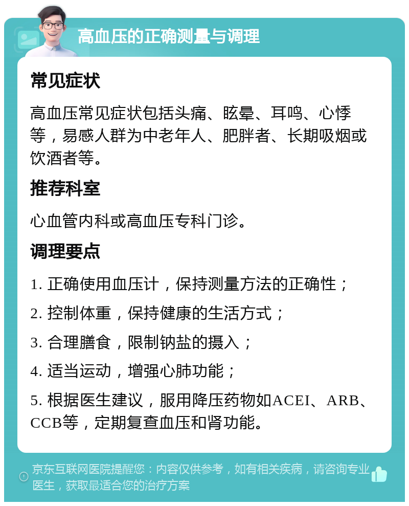 高血压的正确测量与调理 常见症状 高血压常见症状包括头痛、眩晕、耳鸣、心悸等，易感人群为中老年人、肥胖者、长期吸烟或饮酒者等。 推荐科室 心血管内科或高血压专科门诊。 调理要点 1. 正确使用血压计，保持测量方法的正确性； 2. 控制体重，保持健康的生活方式； 3. 合理膳食，限制钠盐的摄入； 4. 适当运动，增强心肺功能； 5. 根据医生建议，服用降压药物如ACEI、ARB、CCB等，定期复查血压和肾功能。