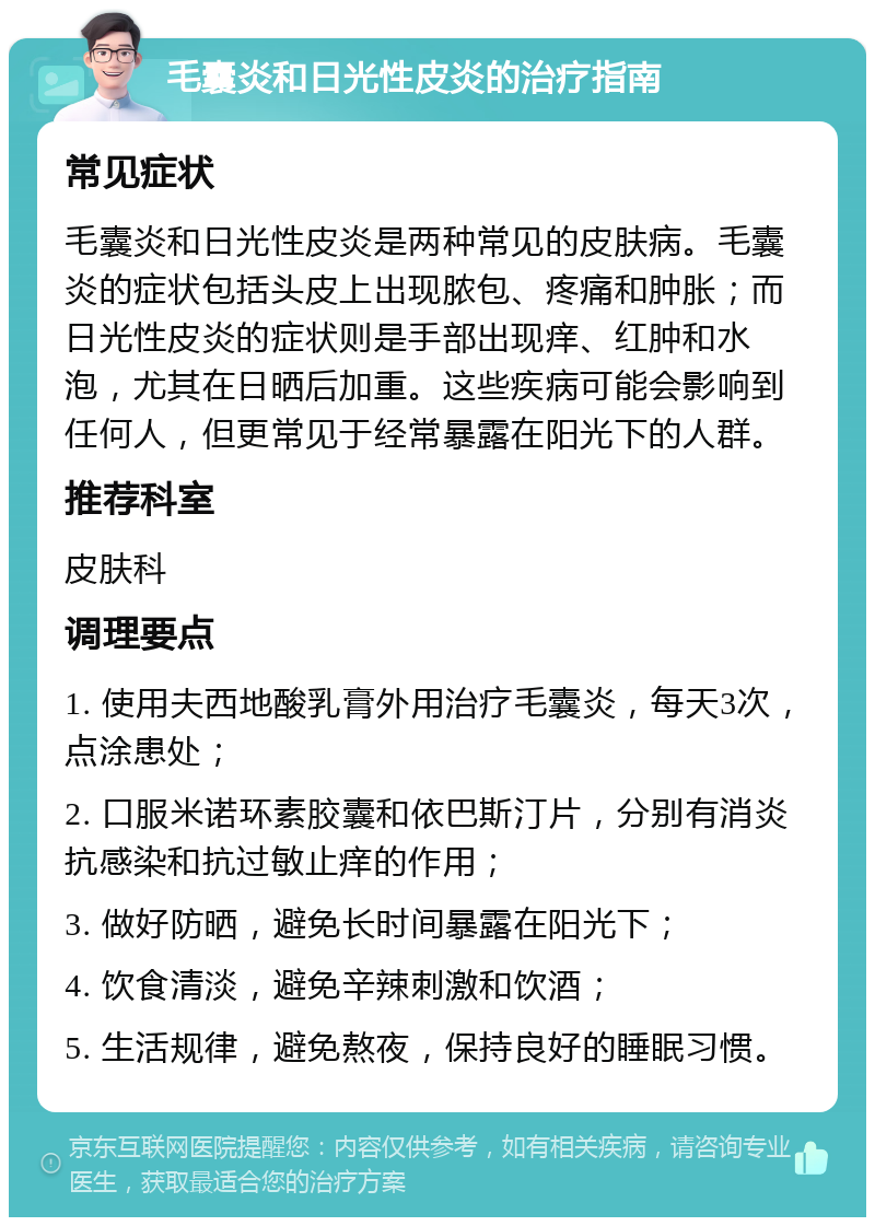 毛囊炎和日光性皮炎的治疗指南 常见症状 毛囊炎和日光性皮炎是两种常见的皮肤病。毛囊炎的症状包括头皮上出现脓包、疼痛和肿胀；而日光性皮炎的症状则是手部出现痒、红肿和水泡，尤其在日晒后加重。这些疾病可能会影响到任何人，但更常见于经常暴露在阳光下的人群。 推荐科室 皮肤科 调理要点 1. 使用夫西地酸乳膏外用治疗毛囊炎，每天3次，点涂患处； 2. 口服米诺环素胶囊和依巴斯汀片，分别有消炎抗感染和抗过敏止痒的作用； 3. 做好防晒，避免长时间暴露在阳光下； 4. 饮食清淡，避免辛辣刺激和饮酒； 5. 生活规律，避免熬夜，保持良好的睡眠习惯。