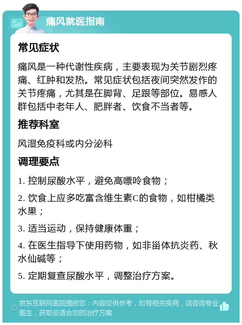 痛风就医指南 常见症状 痛风是一种代谢性疾病，主要表现为关节剧烈疼痛、红肿和发热。常见症状包括夜间突然发作的关节疼痛，尤其是在脚背、足跟等部位。易感人群包括中老年人、肥胖者、饮食不当者等。 推荐科室 风湿免疫科或内分泌科 调理要点 1. 控制尿酸水平，避免高嘌呤食物； 2. 饮食上应多吃富含维生素C的食物，如柑橘类水果； 3. 适当运动，保持健康体重； 4. 在医生指导下使用药物，如非甾体抗炎药、秋水仙碱等； 5. 定期复查尿酸水平，调整治疗方案。