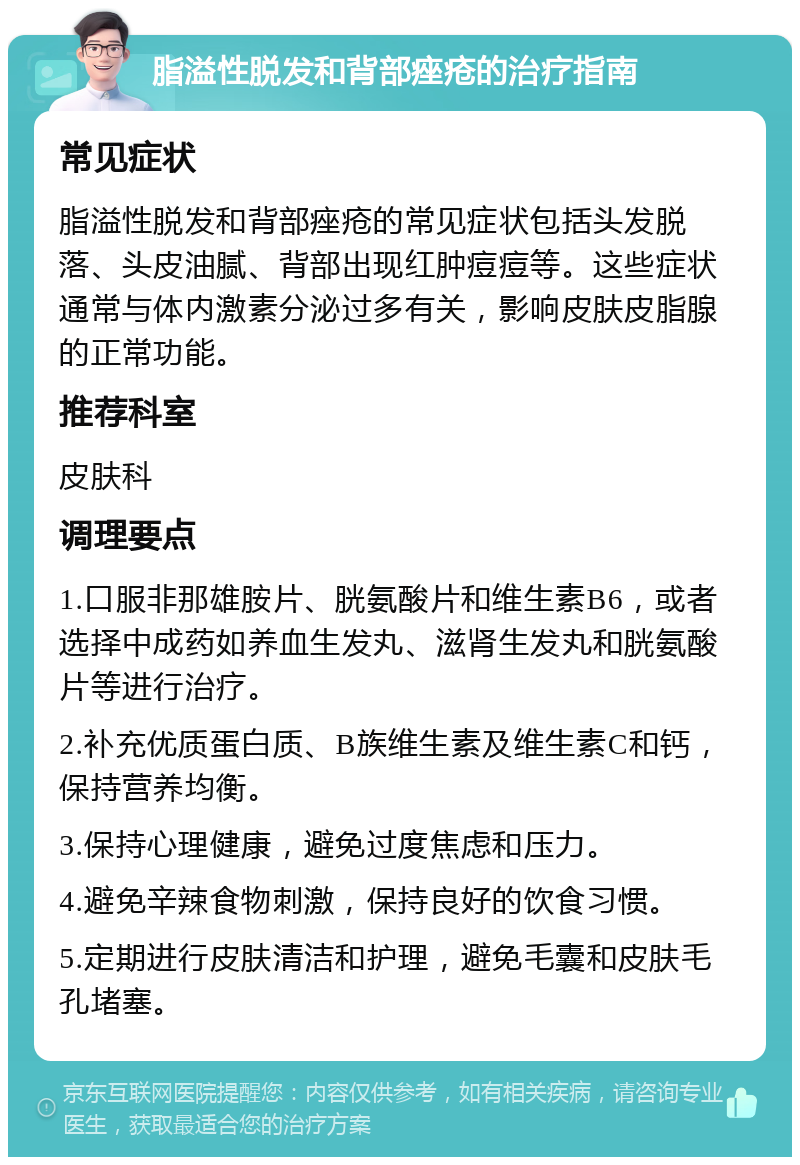 脂溢性脱发和背部痤疮的治疗指南 常见症状 脂溢性脱发和背部痤疮的常见症状包括头发脱落、头皮油腻、背部出现红肿痘痘等。这些症状通常与体内激素分泌过多有关，影响皮肤皮脂腺的正常功能。 推荐科室 皮肤科 调理要点 1.口服非那雄胺片、胱氨酸片和维生素B6，或者选择中成药如养血生发丸、滋肾生发丸和胱氨酸片等进行治疗。 2.补充优质蛋白质、B族维生素及维生素C和钙，保持营养均衡。 3.保持心理健康，避免过度焦虑和压力。 4.避免辛辣食物刺激，保持良好的饮食习惯。 5.定期进行皮肤清洁和护理，避免毛囊和皮肤毛孔堵塞。