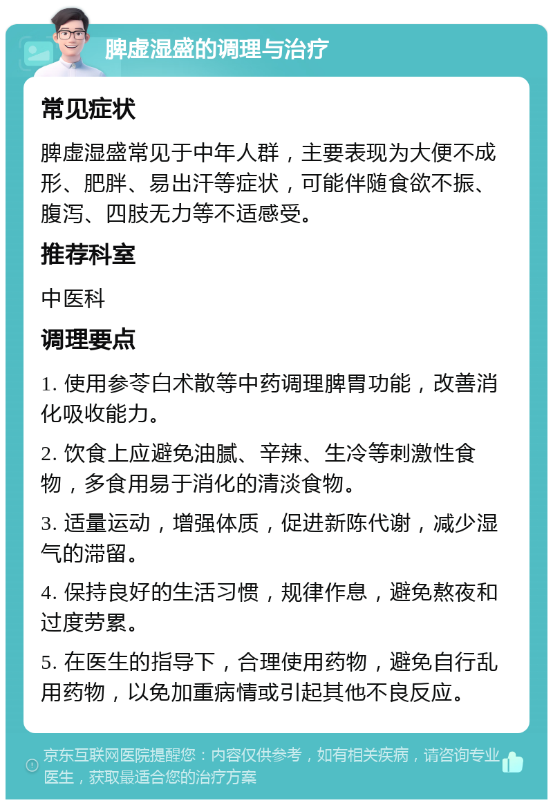 脾虚湿盛的调理与治疗 常见症状 脾虚湿盛常见于中年人群，主要表现为大便不成形、肥胖、易出汗等症状，可能伴随食欲不振、腹泻、四肢无力等不适感受。 推荐科室 中医科 调理要点 1. 使用参苓白术散等中药调理脾胃功能，改善消化吸收能力。 2. 饮食上应避免油腻、辛辣、生冷等刺激性食物，多食用易于消化的清淡食物。 3. 适量运动，增强体质，促进新陈代谢，减少湿气的滞留。 4. 保持良好的生活习惯，规律作息，避免熬夜和过度劳累。 5. 在医生的指导下，合理使用药物，避免自行乱用药物，以免加重病情或引起其他不良反应。