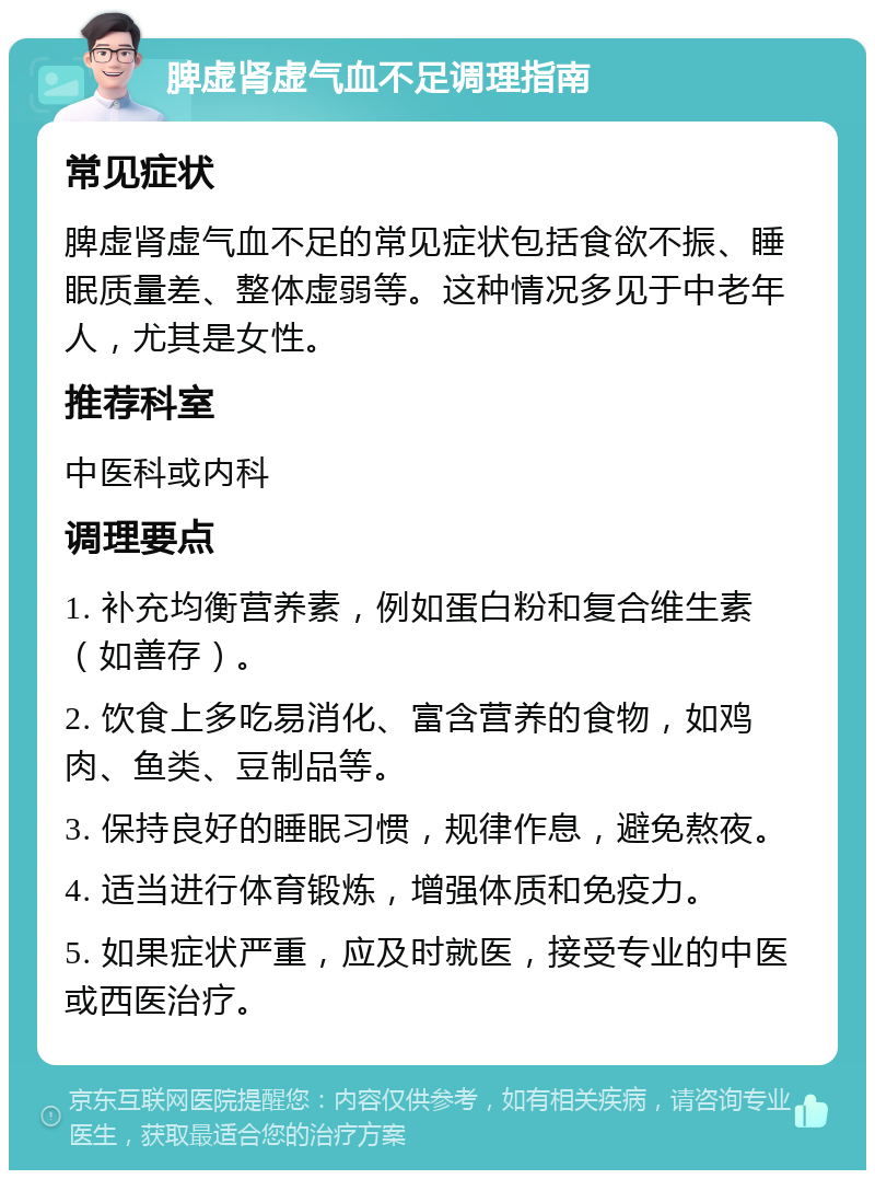 脾虚肾虚气血不足调理指南 常见症状 脾虚肾虚气血不足的常见症状包括食欲不振、睡眠质量差、整体虚弱等。这种情况多见于中老年人，尤其是女性。 推荐科室 中医科或内科 调理要点 1. 补充均衡营养素，例如蛋白粉和复合维生素（如善存）。 2. 饮食上多吃易消化、富含营养的食物，如鸡肉、鱼类、豆制品等。 3. 保持良好的睡眠习惯，规律作息，避免熬夜。 4. 适当进行体育锻炼，增强体质和免疫力。 5. 如果症状严重，应及时就医，接受专业的中医或西医治疗。