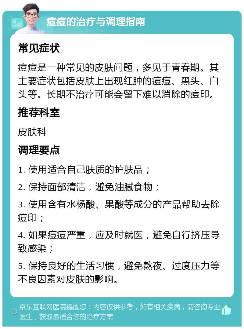 痘痘的治疗与调理指南 常见症状 痘痘是一种常见的皮肤问题，多见于青春期。其主要症状包括皮肤上出现红肿的痘痘、黑头、白头等。长期不治疗可能会留下难以消除的痘印。 推荐科室 皮肤科 调理要点 1. 使用适合自己肤质的护肤品； 2. 保持面部清洁，避免油腻食物； 3. 使用含有水杨酸、果酸等成分的产品帮助去除痘印； 4. 如果痘痘严重，应及时就医，避免自行挤压导致感染； 5. 保持良好的生活习惯，避免熬夜、过度压力等不良因素对皮肤的影响。