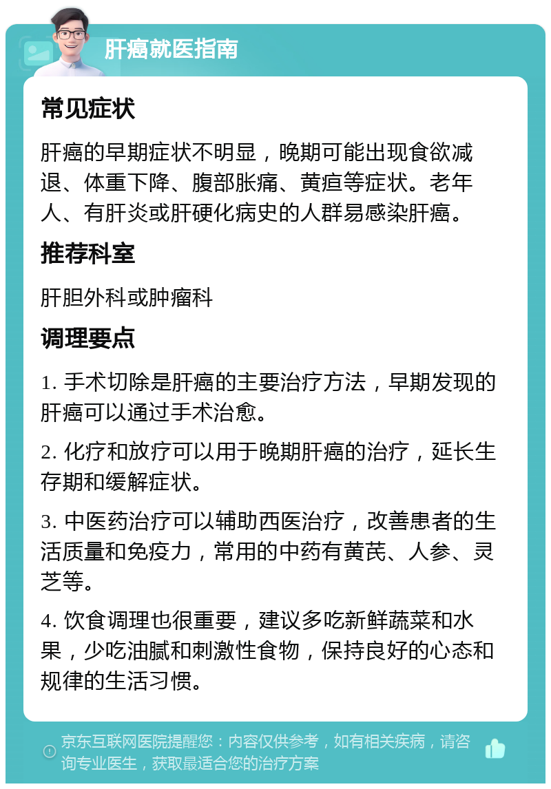 肝癌就医指南 常见症状 肝癌的早期症状不明显，晚期可能出现食欲减退、体重下降、腹部胀痛、黄疸等症状。老年人、有肝炎或肝硬化病史的人群易感染肝癌。 推荐科室 肝胆外科或肿瘤科 调理要点 1. 手术切除是肝癌的主要治疗方法，早期发现的肝癌可以通过手术治愈。 2. 化疗和放疗可以用于晚期肝癌的治疗，延长生存期和缓解症状。 3. 中医药治疗可以辅助西医治疗，改善患者的生活质量和免疫力，常用的中药有黄芪、人参、灵芝等。 4. 饮食调理也很重要，建议多吃新鲜蔬菜和水果，少吃油腻和刺激性食物，保持良好的心态和规律的生活习惯。