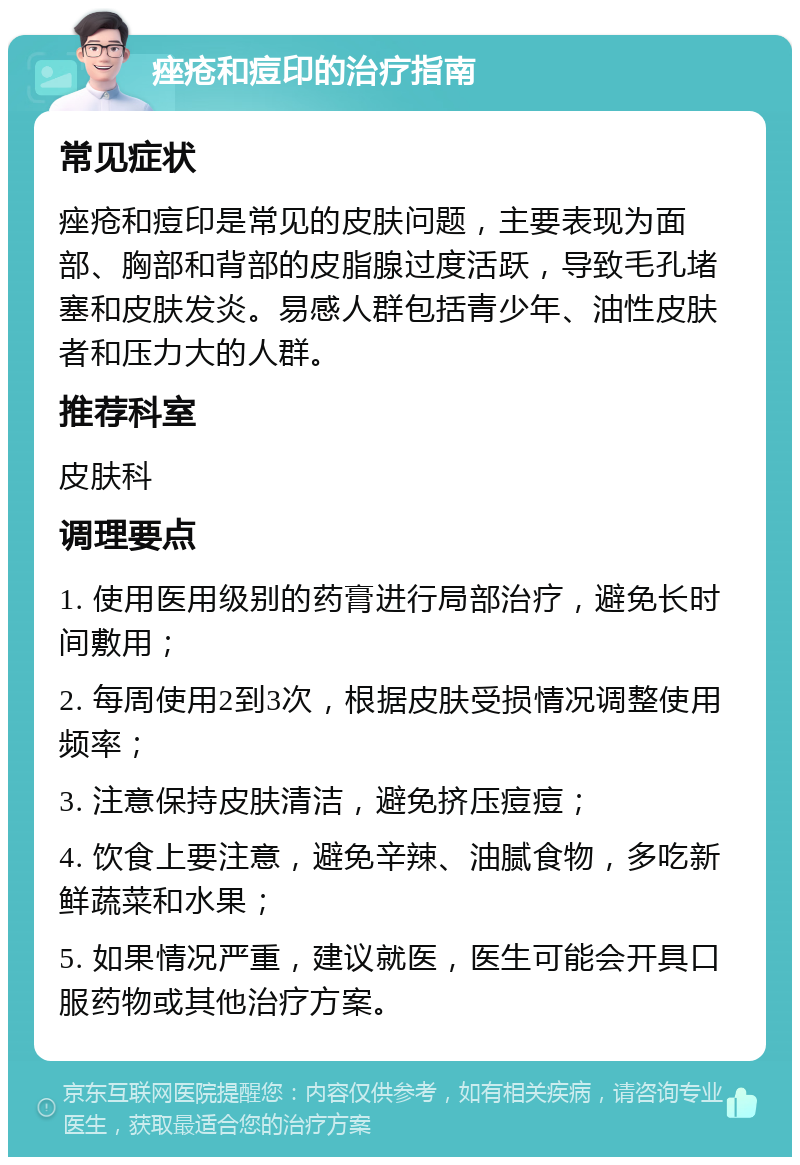 痤疮和痘印的治疗指南 常见症状 痤疮和痘印是常见的皮肤问题，主要表现为面部、胸部和背部的皮脂腺过度活跃，导致毛孔堵塞和皮肤发炎。易感人群包括青少年、油性皮肤者和压力大的人群。 推荐科室 皮肤科 调理要点 1. 使用医用级别的药膏进行局部治疗，避免长时间敷用； 2. 每周使用2到3次，根据皮肤受损情况调整使用频率； 3. 注意保持皮肤清洁，避免挤压痘痘； 4. 饮食上要注意，避免辛辣、油腻食物，多吃新鲜蔬菜和水果； 5. 如果情况严重，建议就医，医生可能会开具口服药物或其他治疗方案。