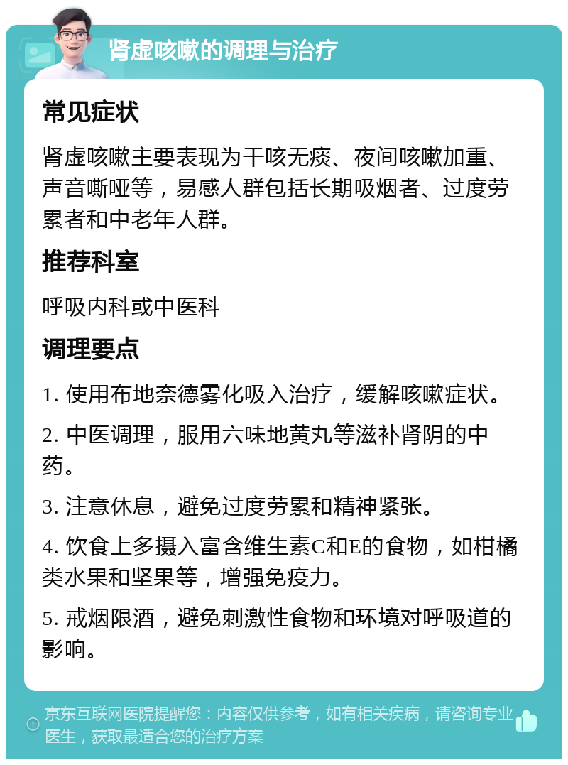 肾虚咳嗽的调理与治疗 常见症状 肾虚咳嗽主要表现为干咳无痰、夜间咳嗽加重、声音嘶哑等，易感人群包括长期吸烟者、过度劳累者和中老年人群。 推荐科室 呼吸内科或中医科 调理要点 1. 使用布地奈德雾化吸入治疗，缓解咳嗽症状。 2. 中医调理，服用六味地黄丸等滋补肾阴的中药。 3. 注意休息，避免过度劳累和精神紧张。 4. 饮食上多摄入富含维生素C和E的食物，如柑橘类水果和坚果等，增强免疫力。 5. 戒烟限酒，避免刺激性食物和环境对呼吸道的影响。