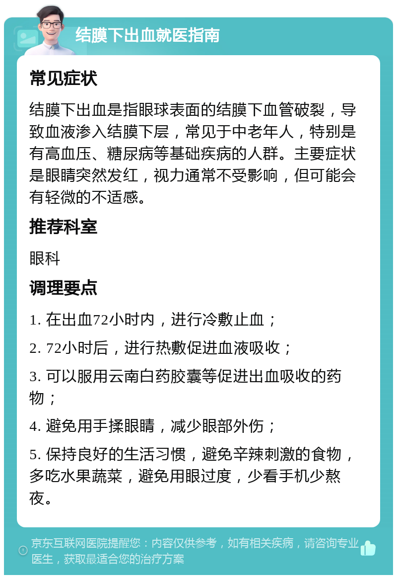 结膜下出血就医指南 常见症状 结膜下出血是指眼球表面的结膜下血管破裂，导致血液渗入结膜下层，常见于中老年人，特别是有高血压、糖尿病等基础疾病的人群。主要症状是眼睛突然发红，视力通常不受影响，但可能会有轻微的不适感。 推荐科室 眼科 调理要点 1. 在出血72小时内，进行冷敷止血； 2. 72小时后，进行热敷促进血液吸收； 3. 可以服用云南白药胶囊等促进出血吸收的药物； 4. 避免用手揉眼睛，减少眼部外伤； 5. 保持良好的生活习惯，避免辛辣刺激的食物，多吃水果蔬菜，避免用眼过度，少看手机少熬夜。