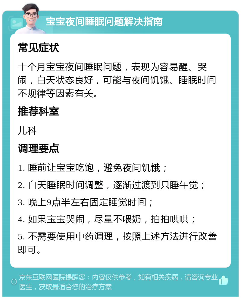 宝宝夜间睡眠问题解决指南 常见症状 十个月宝宝夜间睡眠问题，表现为容易醒、哭闹，白天状态良好，可能与夜间饥饿、睡眠时间不规律等因素有关。 推荐科室 儿科 调理要点 1. 睡前让宝宝吃饱，避免夜间饥饿； 2. 白天睡眠时间调整，逐渐过渡到只睡午觉； 3. 晚上9点半左右固定睡觉时间； 4. 如果宝宝哭闹，尽量不喂奶，拍拍哄哄； 5. 不需要使用中药调理，按照上述方法进行改善即可。