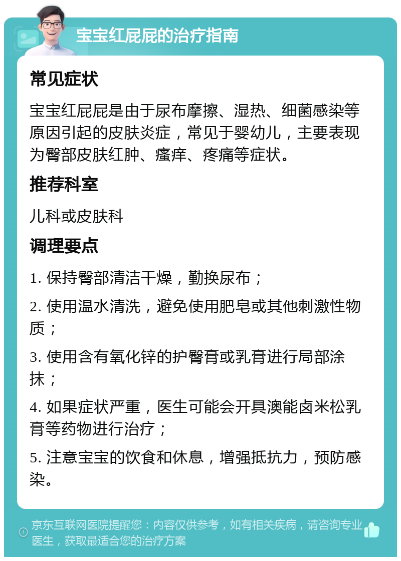 宝宝红屁屁的治疗指南 常见症状 宝宝红屁屁是由于尿布摩擦、湿热、细菌感染等原因引起的皮肤炎症，常见于婴幼儿，主要表现为臀部皮肤红肿、瘙痒、疼痛等症状。 推荐科室 儿科或皮肤科 调理要点 1. 保持臀部清洁干燥，勤换尿布； 2. 使用温水清洗，避免使用肥皂或其他刺激性物质； 3. 使用含有氧化锌的护臀膏或乳膏进行局部涂抹； 4. 如果症状严重，医生可能会开具澳能卤米松乳膏等药物进行治疗； 5. 注意宝宝的饮食和休息，增强抵抗力，预防感染。