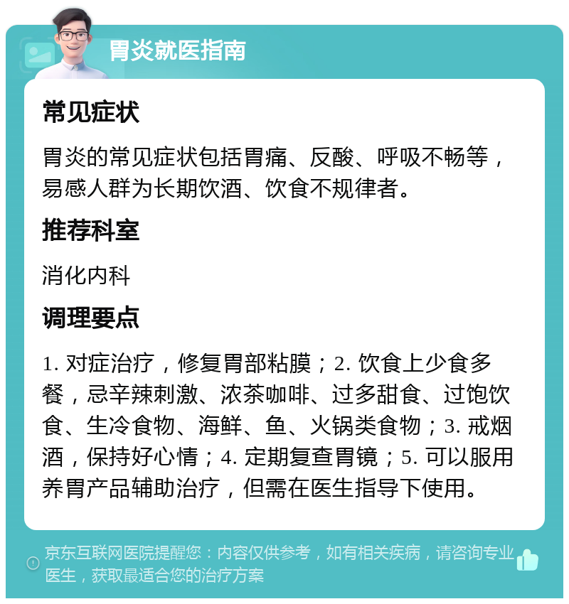 胃炎就医指南 常见症状 胃炎的常见症状包括胃痛、反酸、呼吸不畅等，易感人群为长期饮酒、饮食不规律者。 推荐科室 消化内科 调理要点 1. 对症治疗，修复胃部粘膜；2. 饮食上少食多餐，忌辛辣刺激、浓茶咖啡、过多甜食、过饱饮食、生冷食物、海鲜、鱼、火锅类食物；3. 戒烟酒，保持好心情；4. 定期复查胃镜；5. 可以服用养胃产品辅助治疗，但需在医生指导下使用。