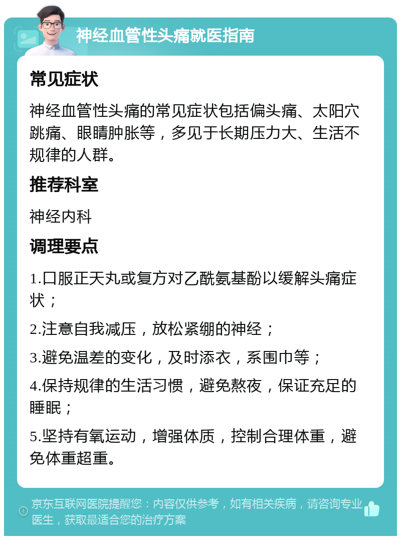 神经血管性头痛就医指南 常见症状 神经血管性头痛的常见症状包括偏头痛、太阳穴跳痛、眼睛肿胀等，多见于长期压力大、生活不规律的人群。 推荐科室 神经内科 调理要点 1.口服正天丸或复方对乙酰氨基酚以缓解头痛症状； 2.注意自我减压，放松紧绷的神经； 3.避免温差的变化，及时添衣，系围巾等； 4.保持规律的生活习惯，避免熬夜，保证充足的睡眠； 5.坚持有氧运动，增强体质，控制合理体重，避免体重超重。