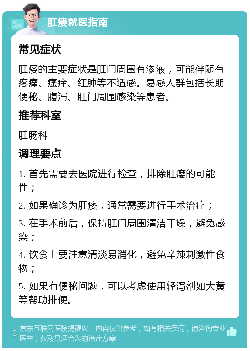 肛瘘就医指南 常见症状 肛瘘的主要症状是肛门周围有渗液，可能伴随有疼痛、瘙痒、红肿等不适感。易感人群包括长期便秘、腹泻、肛门周围感染等患者。 推荐科室 肛肠科 调理要点 1. 首先需要去医院进行检查，排除肛瘘的可能性； 2. 如果确诊为肛瘘，通常需要进行手术治疗； 3. 在手术前后，保持肛门周围清洁干燥，避免感染； 4. 饮食上要注意清淡易消化，避免辛辣刺激性食物； 5. 如果有便秘问题，可以考虑使用轻泻剂如大黄等帮助排便。